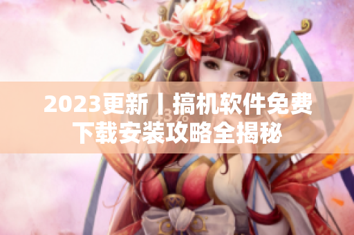 2023更新丨搞机软件免费下载安装攻略全揭秘