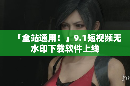 「全站通用！」9.1短视频无水印下载软件上线