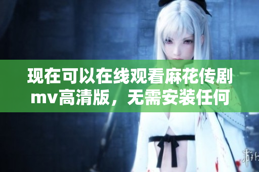 现在可以在线观看麻花传剧mv高清版，无需安装任何软件！