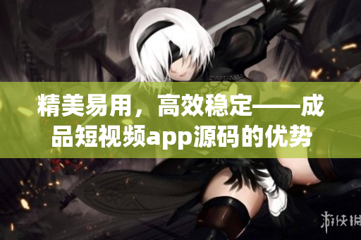精美易用，高效稳定——成品短视频app源码的优势