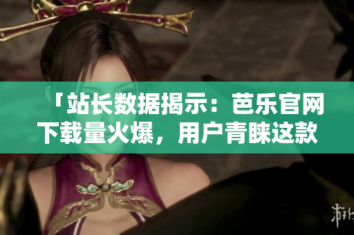 「站长数据揭示：芭乐官网下载量火爆，用户青睐这款软件！」