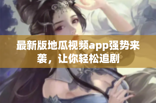 最新版地瓜视频app强势来袭，让你轻松追剧