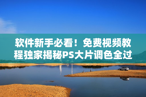 软件新手必看！免费视频教程独家揭秘PS大片调色全过程
