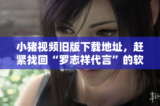 小猪视频旧版下载地址，赶紧找回“罗志祥代言”的软件！