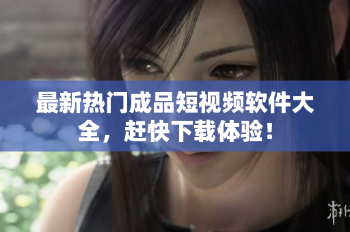 最新热门成品短视频软件大全，赶快下载体验！