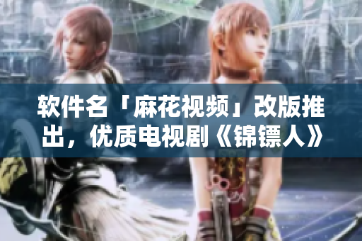 软件名「麻花视频」改版推出，优质电视剧《锦镖人》开启在线畅观新时代