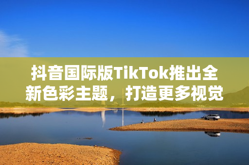 抖音国际版TikTok推出全新色彩主题，打造更多视觉感受