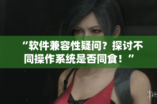 “软件兼容性疑问？探讨不同操作系统是否同食！”