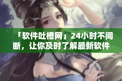 「软件吐槽网」24小时不间断，让你及时了解最新软件动态