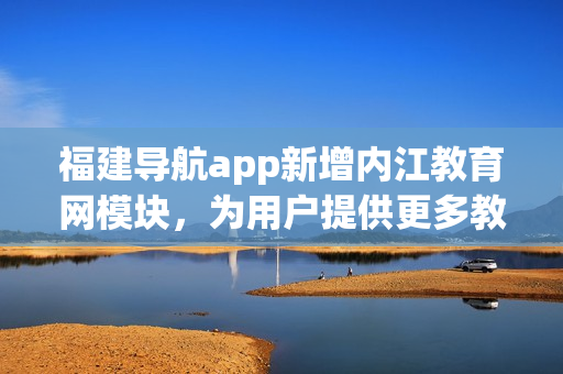 福建导航app新增内江教育网模块，为用户提供更多教育资源