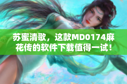 苏蜜清歌，这款MD0174麻花传的软件下载值得一试！