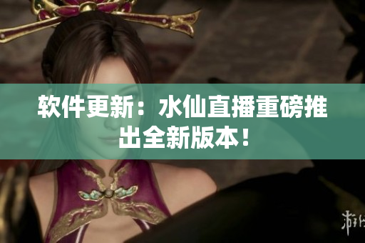 软件更新：水仙直播重磅推出全新版本！