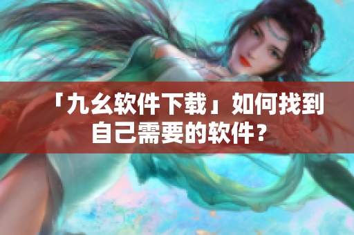 「九幺软件下载」如何找到自己需要的软件？