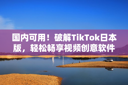 国内可用！破解TikTok日本版，轻松畅享视频创意软件