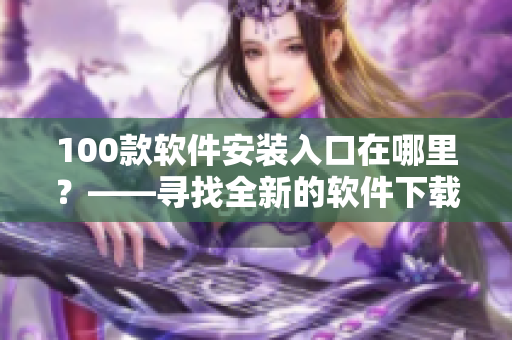 100款软件安装入口在哪里？——寻找全新的软件下载方式