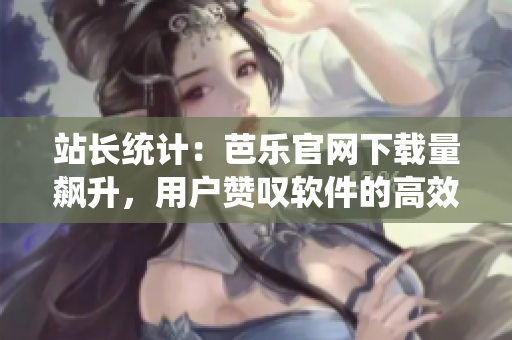站长统计：芭乐官网下载量飙升，用户赞叹软件的高效性
