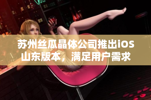 苏州丝瓜晶体公司推出iOS山东版本，满足用户需求