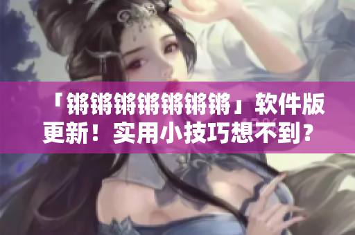 「锵锵锵锵锵锵锵」软件版更新！实用小技巧想不到？这里有！