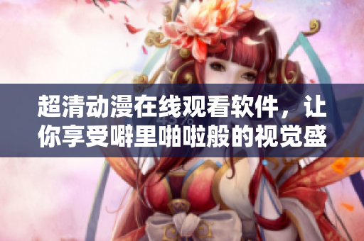超清动漫在线观看软件，让你享受噼里啪啦般的视觉盛宴