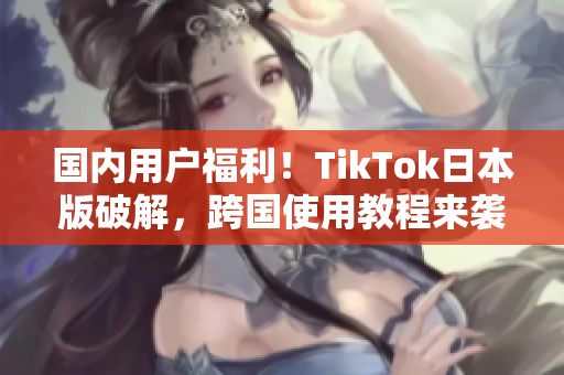 国内用户福利！TikTok日本版破解，跨国使用教程来袭