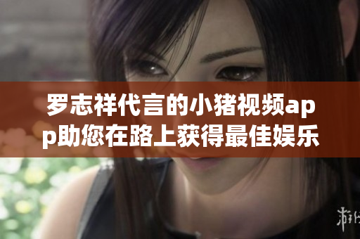 罗志祥代言的小猪视频app助您在路上获得最佳娱乐体验