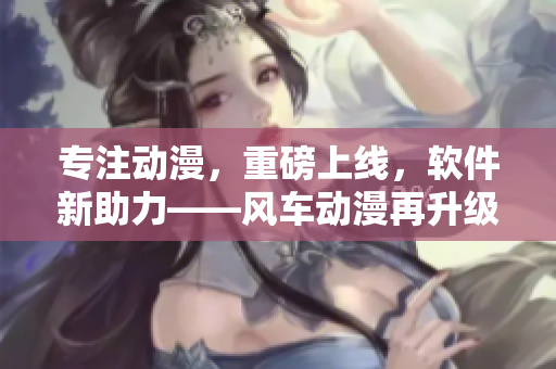 专注动漫，重磅上线，软件新助力——风车动漫再升级