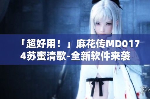 「超好用！」麻花传MD0174苏蜜清歌-全新软件来袭