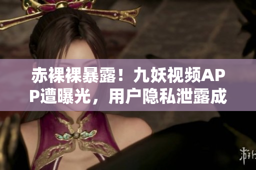 赤裸裸暴露！九妖视频APP遭曝光，用户隐私泄露成隐患！