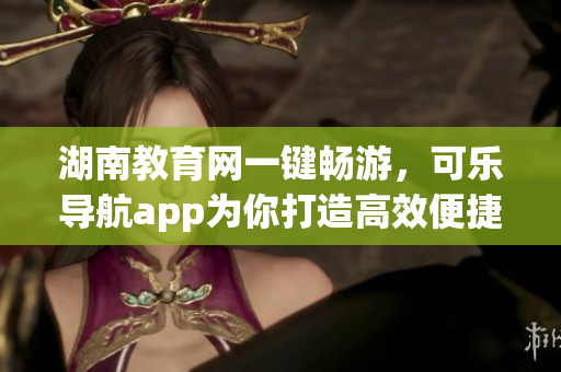 湖南教育网一键畅游，可乐导航app为你打造高效便捷上网体验