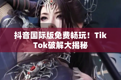 抖音国际版免费畅玩！TikTok破解大揭秘