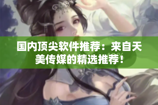 国内顶尖软件推荐：来自天美传媒的精选推荐！