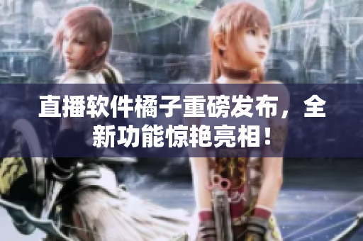 直播软件橘子重磅发布，全新功能惊艳亮相！