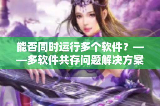 能否同时运行多个软件？——多软件共存问题解决方案