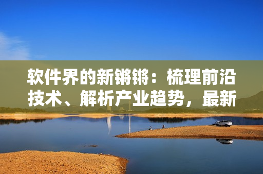 软件界的新锵锵：梳理前沿技术、解析产业趋势，最新更新！