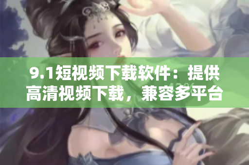 9.1短视频下载软件：提供高清视频下载，兼容多平台