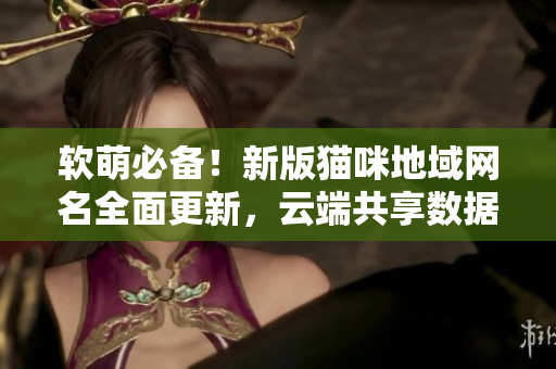 软萌必备！新版猫咪地域网名全面更新，云端共享数据更安全
