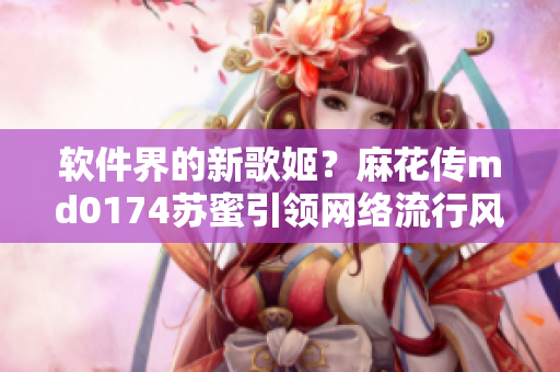 软件界的新歌姬？麻花传md0174苏蜜引领网络流行风向