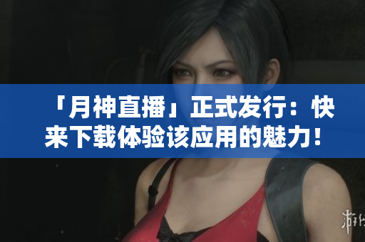 「月神直播」正式发行：快来下载体验该应用的魅力！