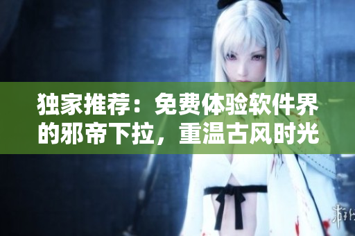 独家推荐：免费体验软件界的邪帝下拉，重温古风时光