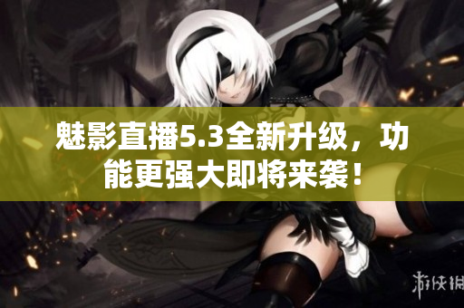 魅影直播5.3全新升级，功能更强大即将来袭！