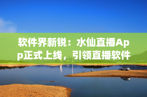 软件界新锐：水仙直播App正式上线，引领直播软件新潮流！