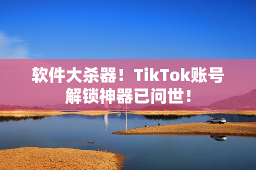软件大杀器！TikTok账号解锁神器已问世！