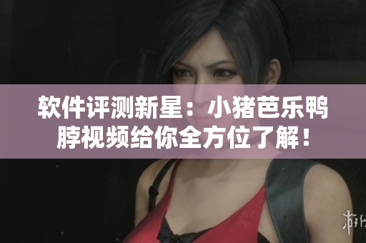 软件评测新星：小猪芭乐鸭脖视频给你全方位了解！