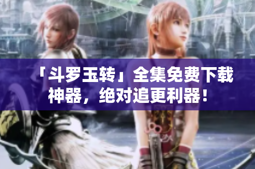 「斗罗玉转」全集免费下载神器，绝对追更利器！