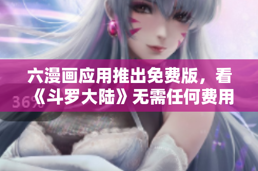 六漫画应用推出免费版，看《斗罗大陆》无需任何费用