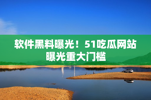 软件黑料曝光！51吃瓜网站曝光重大门槛