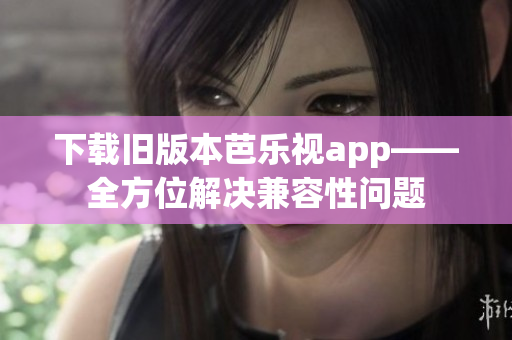 下载旧版本芭乐视app——全方位解决兼容性问题
