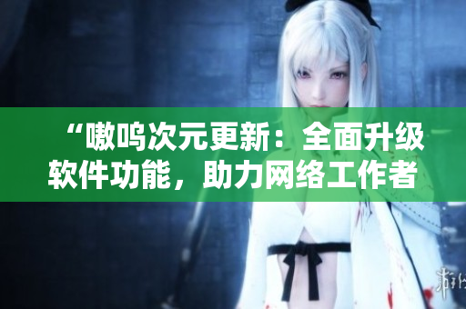 “嗷呜次元更新：全面升级软件功能，助力网络工作者！”