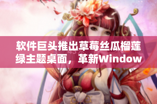 软件巨头推出草莓丝瓜榴莲绿主题桌面，革新Windows视觉效果