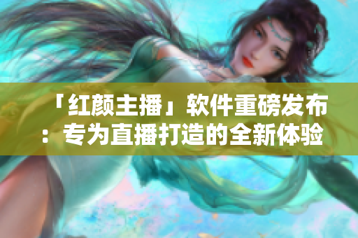 「红颜主播」软件重磅发布：专为直播打造的全新体验